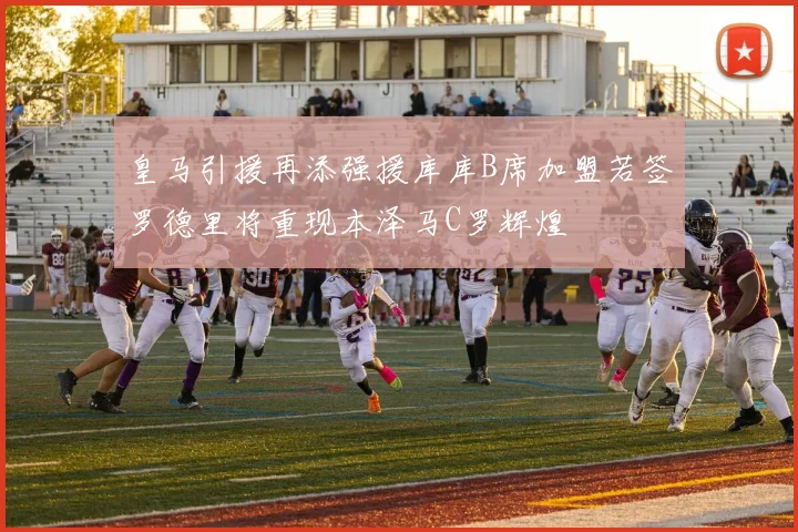皇马引援再添强援库库B席加盟若签罗德里将重现本泽马C罗辉煌