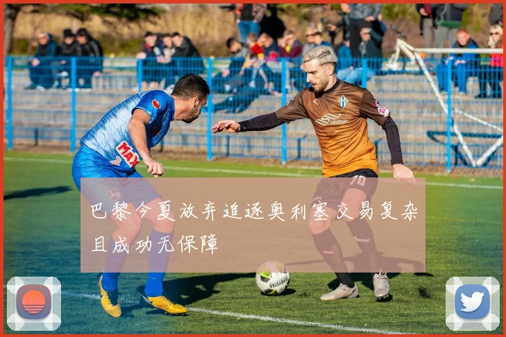 巴黎今夏放弃追逐奥利塞交易复杂且成功无保障