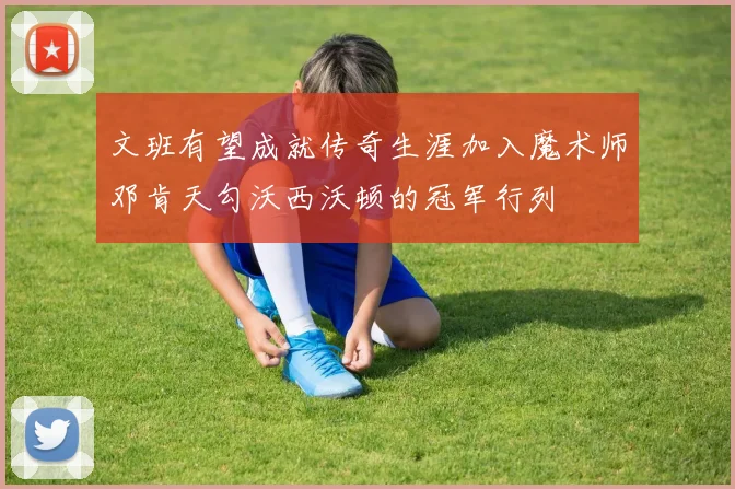 文班有望成就传奇生涯加入魔术师邓肯天勾沃西沃顿的冠军行列