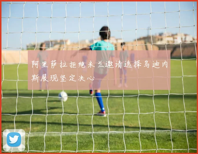 阿里萨拉拒绝米兰邀请选择乌迪内斯展现坚定决心