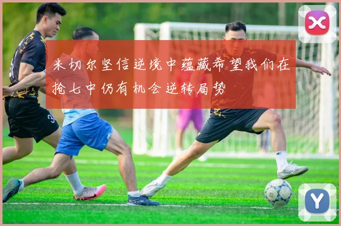 米切尔坚信逆境中蕴藏希望我们在抢七中仍有机会逆转局势