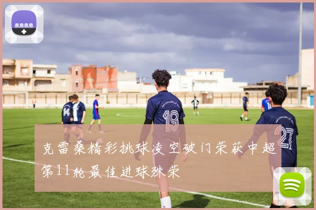 克雷桑精彩挑球凌空破门荣获中超第11轮最佳进球殊荣