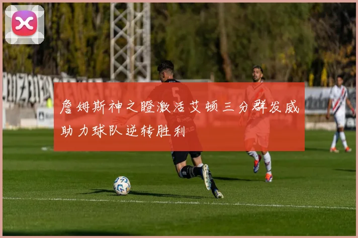 詹姆斯神之瞪激活艾顿三分群发威助力球队逆转胜利