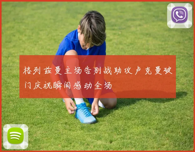 格列兹曼主场告别战助攻卢克曼破门庆祝瞬间感动全场