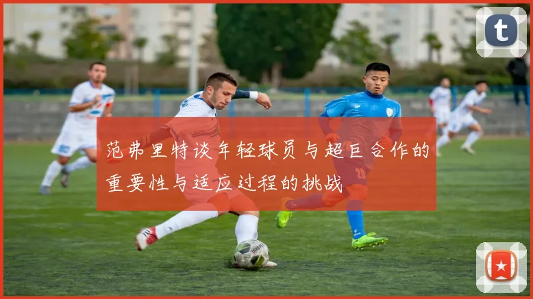 范弗里特谈年轻球员与超巨合作的重要性与适应过程的挑战