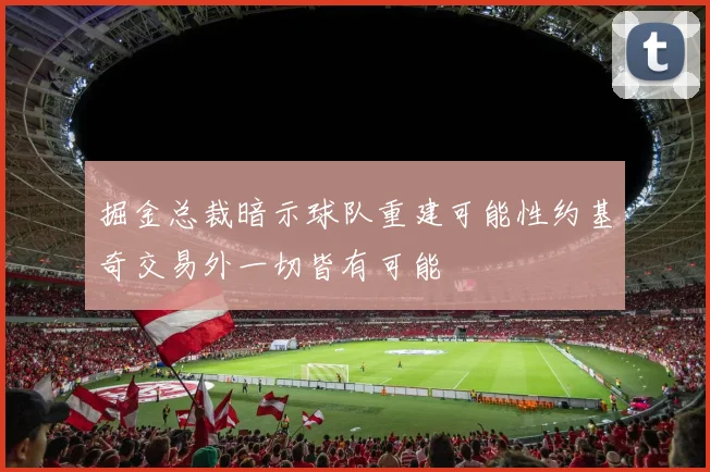 掘金总裁暗示球队重建可能性约基奇交易外一切皆有可能