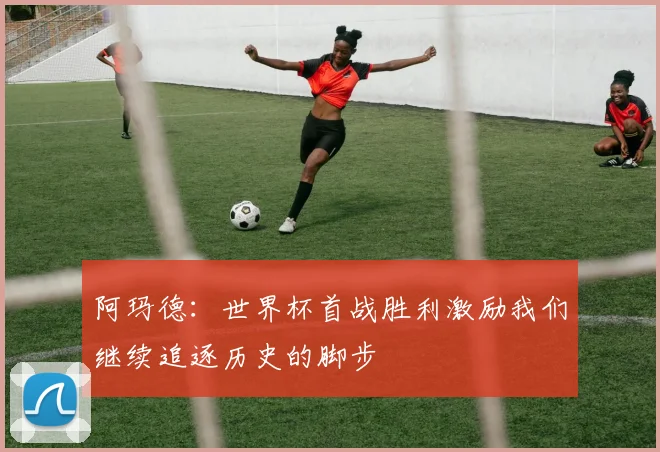 阿玛德：世界杯首战胜利激励我们继续追逐历史的脚步