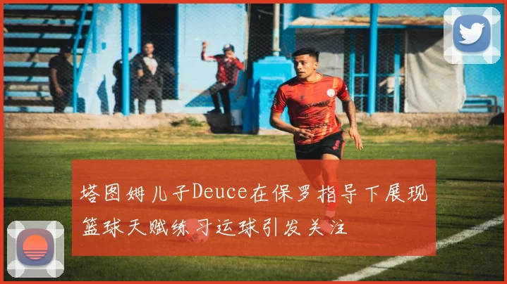 塔图姆儿子Deuce在保罗指导下展现篮球天赋练习运球引发关注