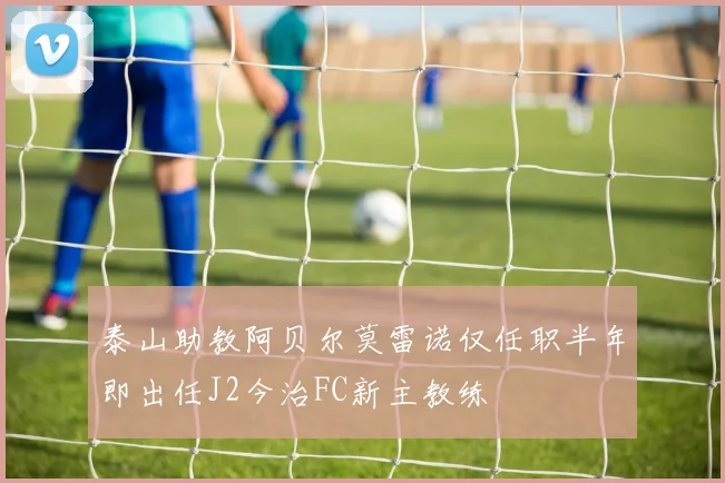 泰山助教阿贝尔莫雷诺仅任职半年即出任J2今治FC新主教练