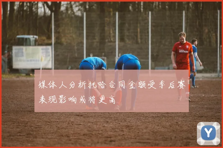 媒体人分析托哈合同金额受季后赛表现影响或将更高