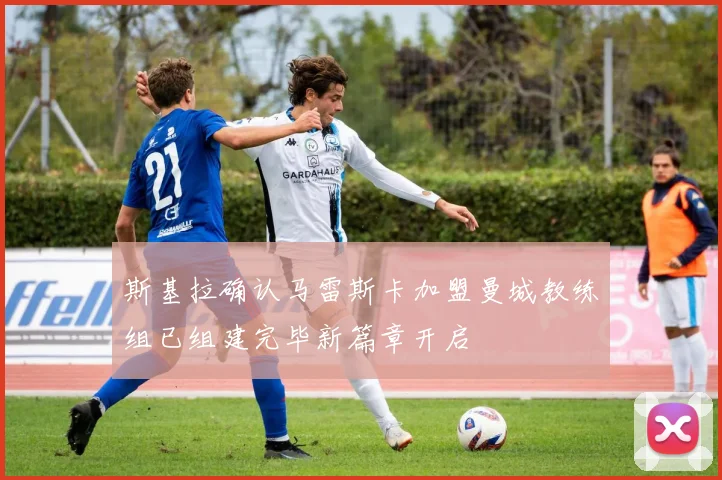 斯基拉确认马雷斯卡加盟曼城教练组已组建完毕新篇章开启