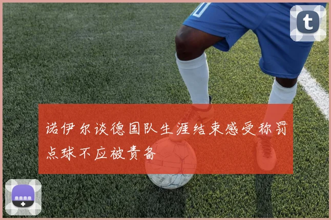 诺伊尔谈德国队生涯结束感受称罚点球不应被责备