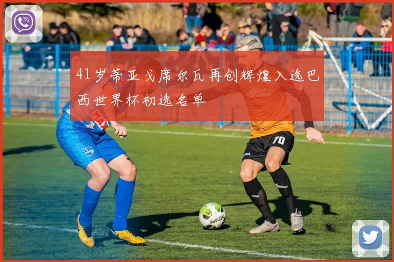 41岁蒂亚戈席尔瓦再创辉煌入选巴西世界杯初选名单
