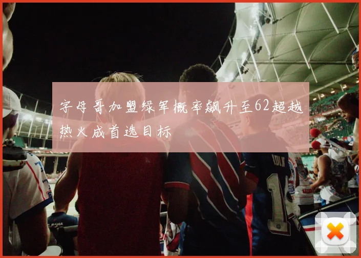 字母哥加盟绿军概率飙升至62超越热火成首选目标