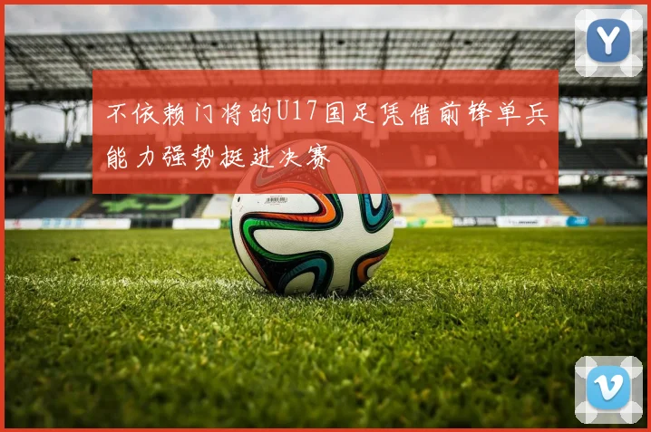 不依赖门将的U17国足凭借前锋单兵能力强势挺进决赛