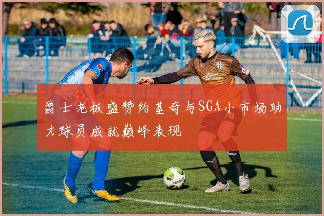 爵士老板盛赞约基奇与SGA小市场助力球员成就巅峰表现