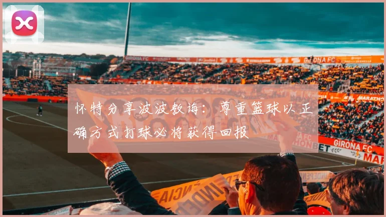 怀特分享波波教诲：尊重篮球以正确方式打球必将获得回报