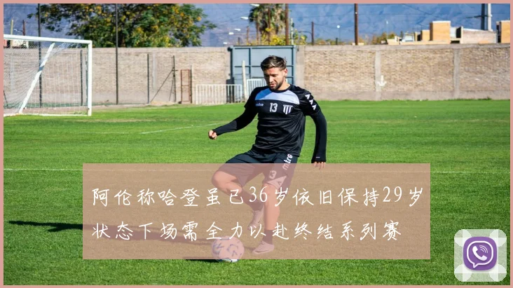 阿伦称哈登虽已36岁依旧保持29岁状态下场需全力以赴终结系列赛