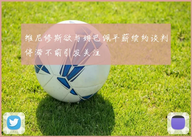 维尼修斯欲与姆巴佩平薪续约谈判停滞不前引发关注